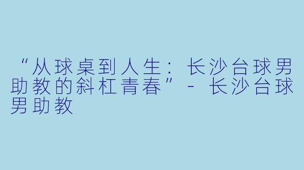 “从球桌到人生：长沙台球男助教的斜杠青春”-长沙台球男助教