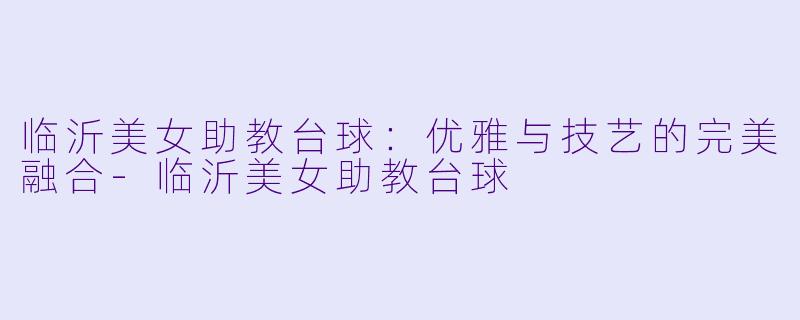 临沂美女助教台球：优雅与技艺的完美融合-临沂美女助教台球
