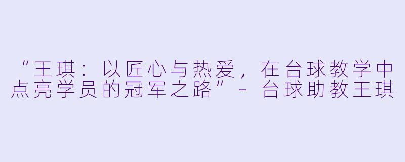 “王琪：以匠心与热爱，在台球教学中点亮学员的冠军之路”-台球助教王琪