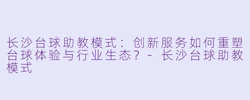 长沙台球助教模式：创新服务如何重塑台球体验与行业生态？-长沙台球助教模式