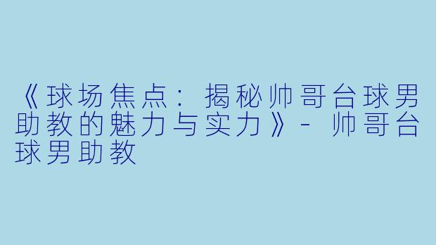 《球场焦点：揭秘帅哥台球男助教的魅力与实力》-帅哥台球男助教