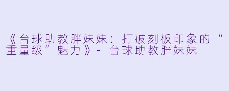 《台球助教胖妹妹：打破刻板印象的“重量级”魅力》-台球助教胖妹妹
