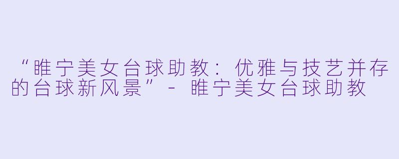 “睢宁美女台球助教：优雅与技艺并存的台球新风景”-睢宁美女台球助教