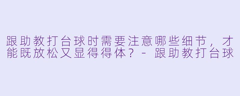 跟助教打台球时需要注意哪些细节，才能既放松又显得得体？-跟助教打台球