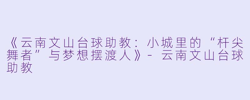 《云南文山台球助教：小城里的“杆尖舞者”与梦想摆渡人》-云南文山台球助教