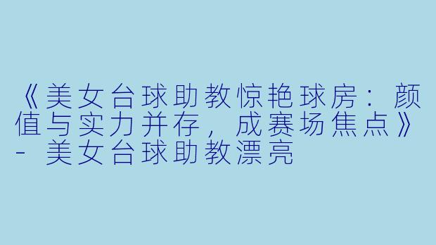 《美女台球助教惊艳球房：颜值与实力并存，成赛场焦点》-美女台球助教漂亮
