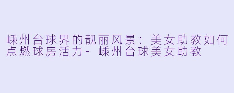嵊州台球界的靓丽风景：美女助教如何点燃球房活力-嵊州台球美女助教
