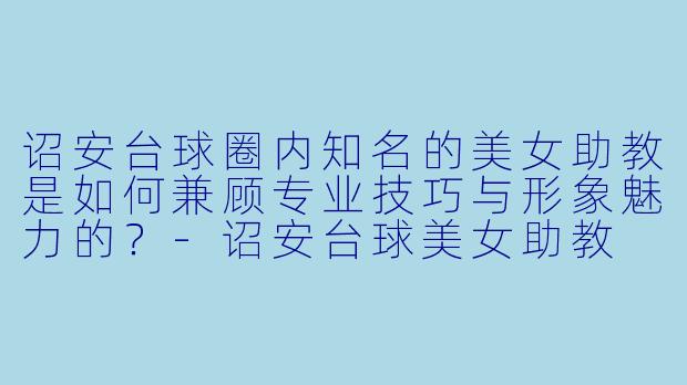诏安台球圈内知名的美女助教是如何兼顾专业技巧与形象魅力的？-诏安台球美女助教