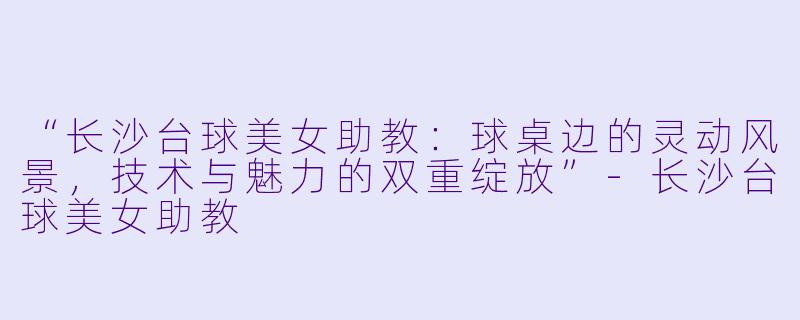 “长沙台球美女助教:球桌边的灵动风景,技术与魅力的双重绽放”