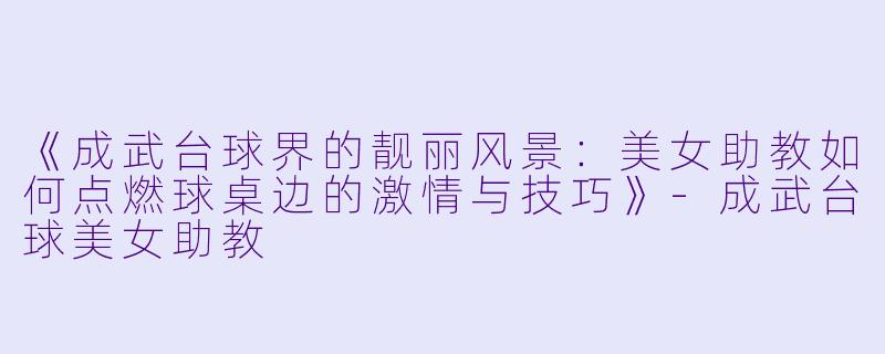 《成武台球界的靓丽风景：美女助教如何点燃球桌边的激情与技巧》-成武台球美女助教