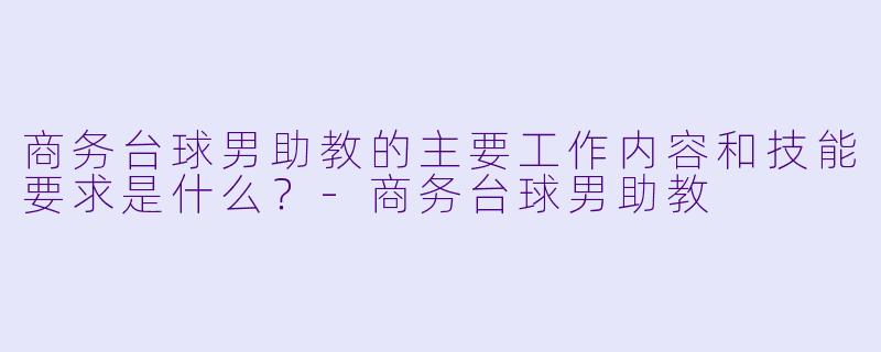 商务台球男助教的主要工作内容和技能要求是什么？-商务台球男助教
