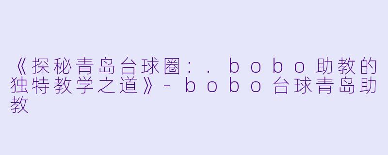 《探秘青岛台球圈：.bobo助教的独特教学之道》-bobo台球青岛助教