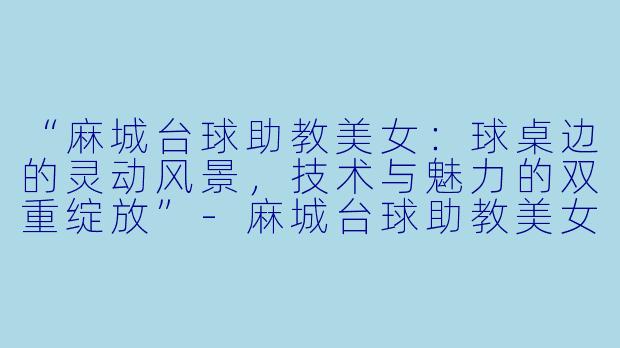 “麻城台球助教美女：球桌边的灵动风景，技术与魅力的双重绽放”-麻城台球助教美女