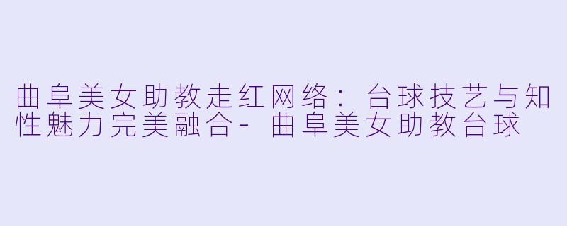 曲阜美女助教走红网络：台球技艺与知性魅力完美融合-曲阜美女助教台球