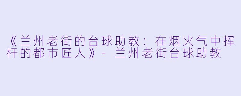 《兰州老街的台球助教：在烟火气中挥杆的都市匠人》-兰州老街台球助教