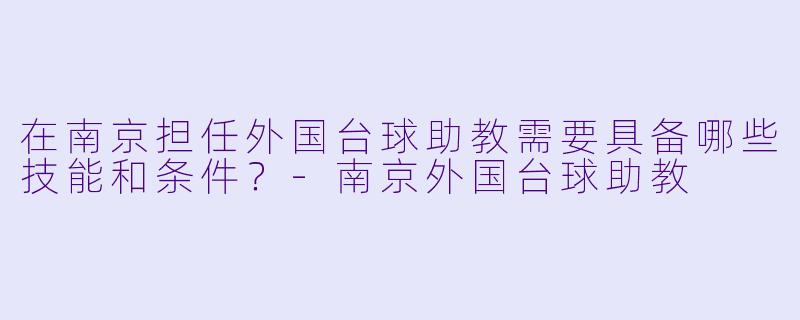 在南京担任外国台球助教需要具备哪些技能和条件？-南京外国台球助教