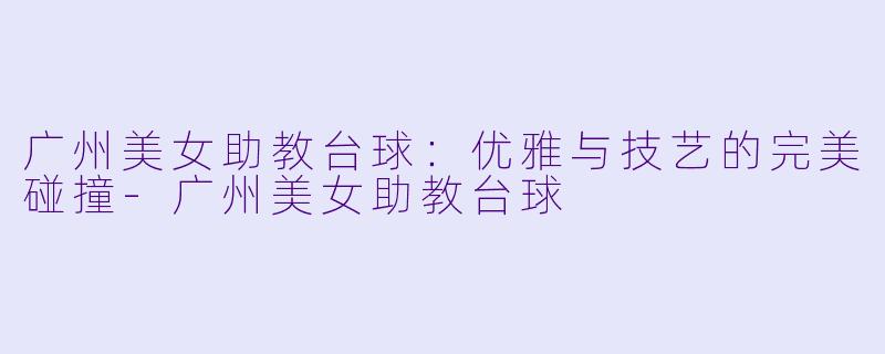 广州美女助教台球：优雅与技艺的完美碰撞-广州美女助教台球