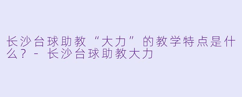 长沙台球助教“大力”的教学特点是什么？-长沙台球助教大力