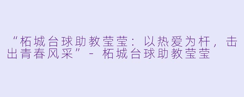 “柘城台球助教莹莹：以热爱为杆，击出青春风采”-柘城台球助教莹莹