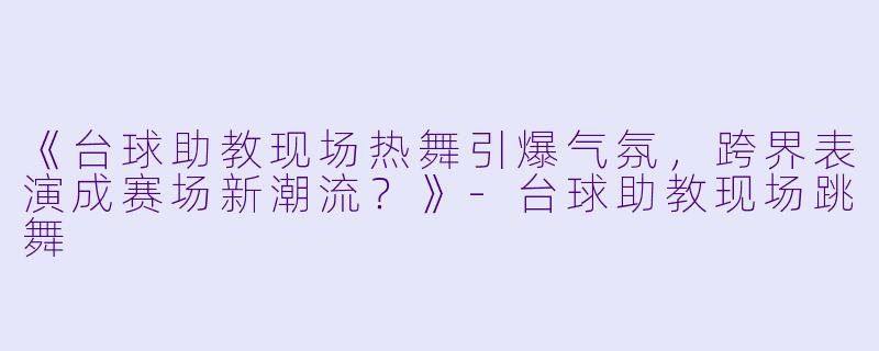 《台球助教现场热舞引爆气氛，跨界表演成赛场新潮流？》-台球助教现场跳舞