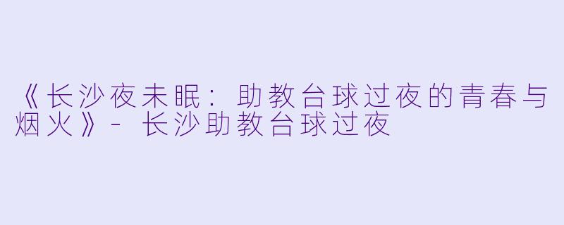 《长沙夜未眠：助教台球过夜的青春与烟火》-长沙助教台球过夜
