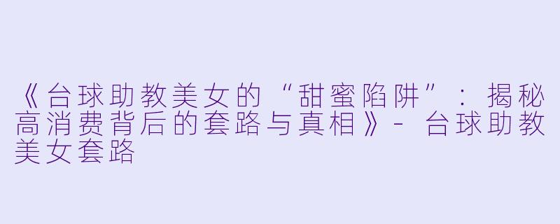 《台球助教美女的“甜蜜陷阱”：揭秘高消费背后的套路与真相》-台球助教美女套路