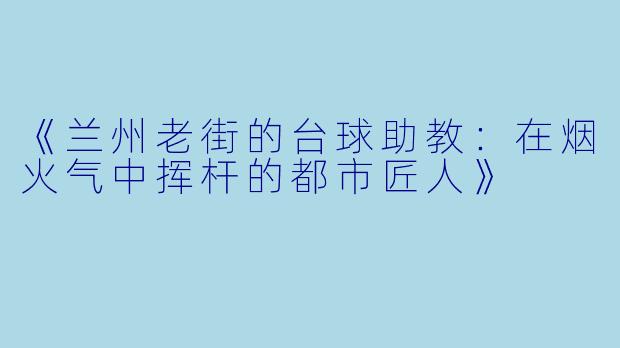 《兰州老街的台球助教：在烟火气中挥杆的都市匠人》