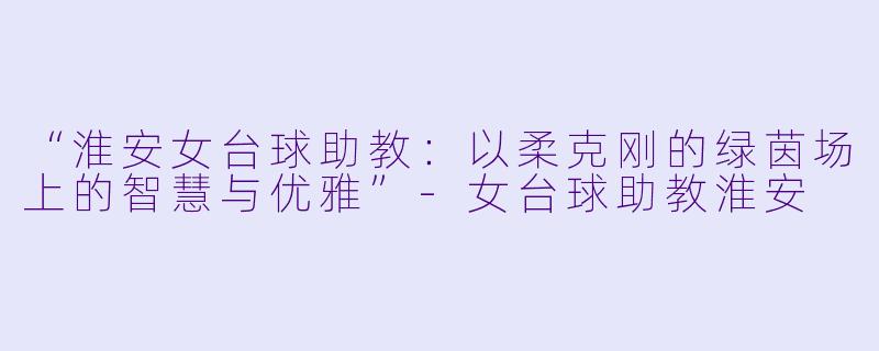 “淮安女台球助教：以柔克刚的绿茵场上的智慧与优雅”-女台球助教淮安