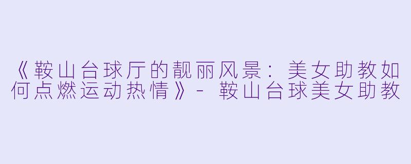 《鞍山台球厅的靓丽风景：美女助教如何点燃运动热情》-鞍山台球美女助教