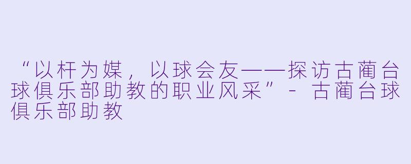 “以杆为媒，以球会友——探访古蔺台球俱乐部助教的职业风采”-古蔺台球俱乐部助教