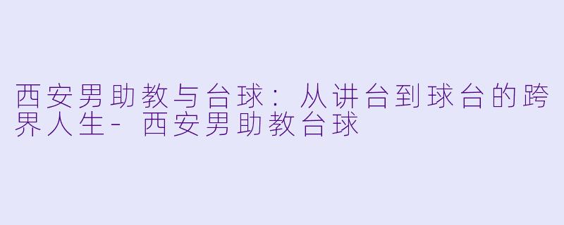 西安男助教与台球：从讲台到球台的跨界人生-西安男助教台球