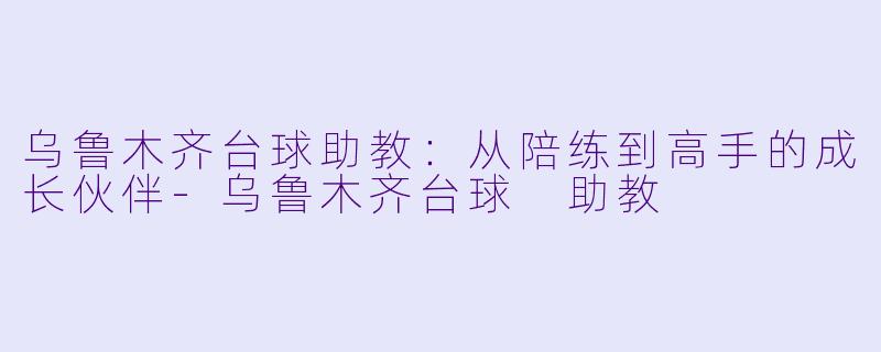 乌鲁木齐台球助教：从陪练到高手的成长伙伴-乌鲁木齐台球 助教