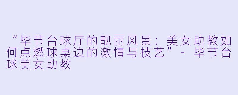 “毕节台球厅的靓丽风景：美女助教如何点燃球桌边的激情与技艺”-毕节台球美女助教