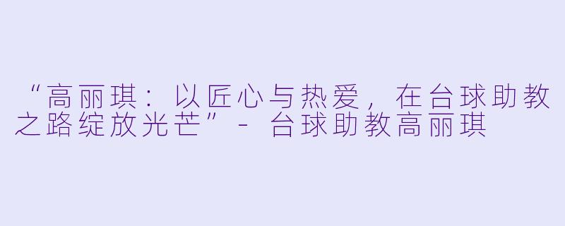 “高丽琪：以匠心与热爱，在台球助教之路绽放光芒”-台球助教高丽琪