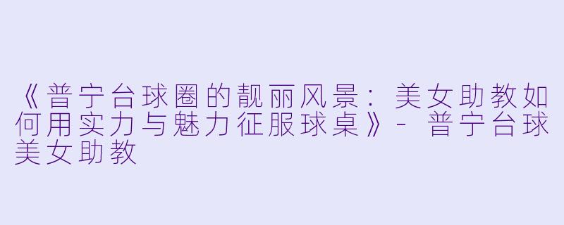 《普宁台球圈的靓丽风景：美女助教如何用实力与魅力征服球桌》-普宁台球美女助教