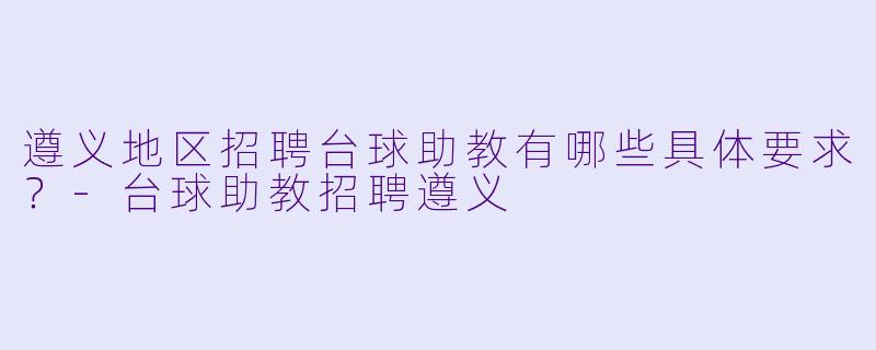 遵义地区招聘台球助教有哪些具体要求？-台球助教招聘遵义