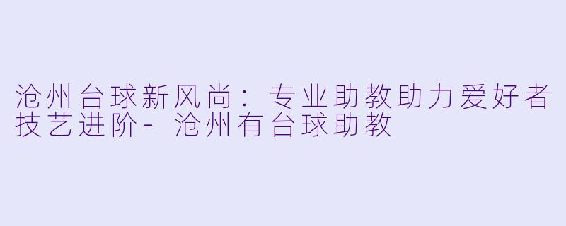 沧州台球新风尚：专业助教助力爱好者技艺进阶-沧州有台球助教