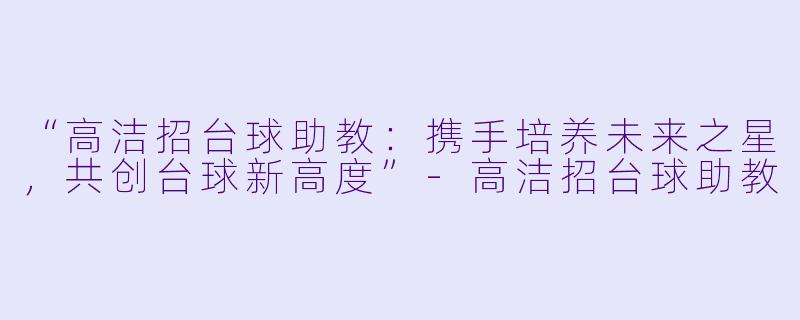 “高洁招台球助教：携手培养未来之星，共创台球新高度”-高洁招台球助教