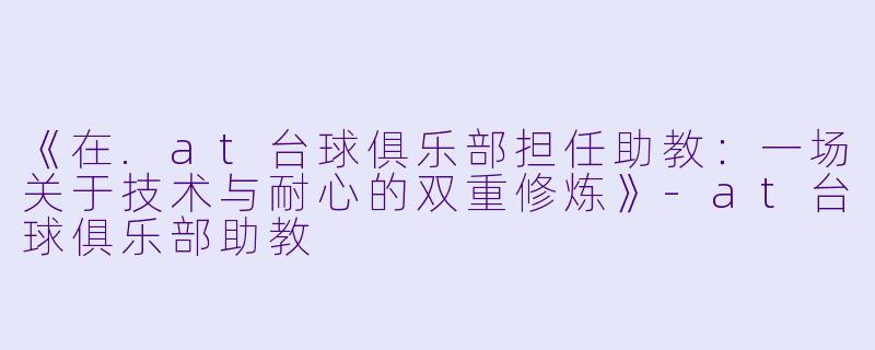 《在.at台球俱乐部担任助教：一场关于技术与耐心的双重修炼》-at台球俱乐部助教
