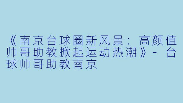 《南京台球圈新风景：高颜值帅哥助教掀起运动热潮》-台球帅哥助教南京