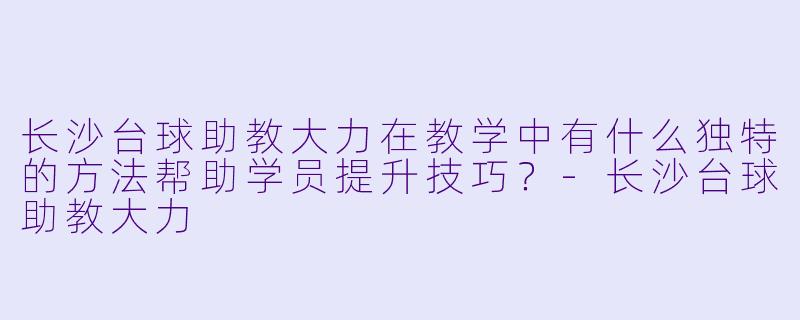 长沙台球助教大力在教学中有什么独特的方法帮助学员提升技巧？-长沙台球助教大力