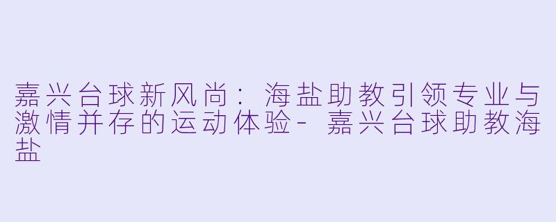 嘉兴台球新风尚：海盐助教引领专业与激情并存的运动体验-嘉兴台球助教海盐