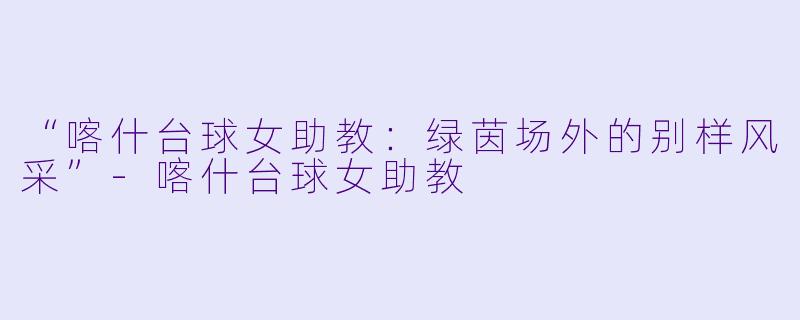 “喀什台球女助教：绿茵场外的别样风采”-喀什台球女助教