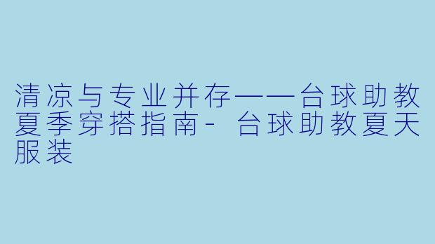 清凉与专业并存——台球助教夏季穿搭指南-台球助教夏天服装
