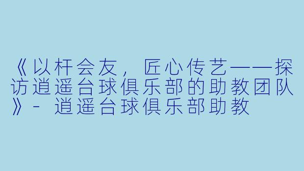 《以杆会友，匠心传艺——探访逍遥台球俱乐部的助教团队》-逍遥台球俱乐部助教