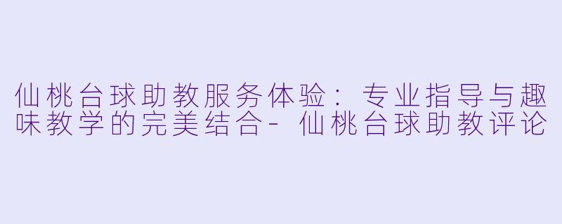 仙桃台球助教服务体验：专业指导与趣味教学的完美结合-仙桃台球助教评论