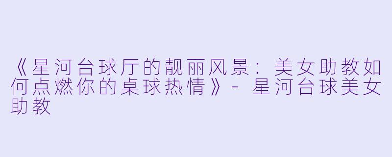 《星河台球厅的靓丽风景：美女助教如何点燃你的桌球热情》-星河台球美女助教