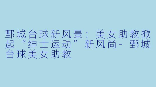 鄄城台球新风景：美女助教掀起“绅士运动”新风尚-鄄城台球美女助教