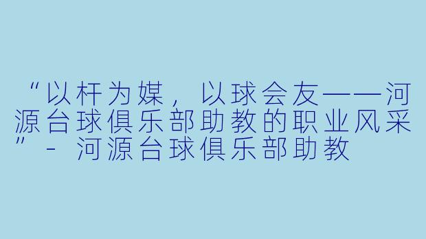 “以杆为媒，以球会友——河源台球俱乐部助教的职业风采”-河源台球俱乐部助教