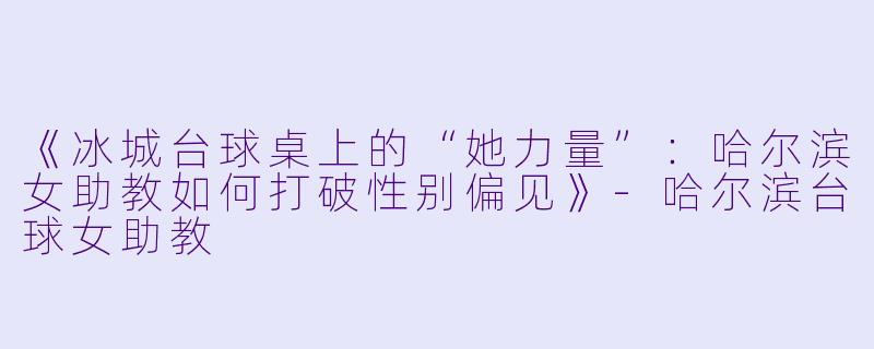 《冰城台球桌上的“她力量”：哈尔滨女助教如何打破性别偏见》-哈尔滨台球女助教